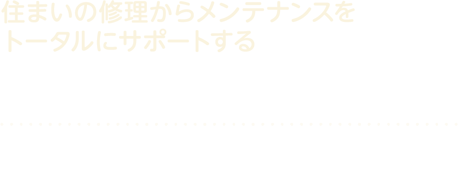 住まいの修理からメンテナンスをトータルにサポートする修理・メンテナンス窓口　お客様の快適生活は、自社施工のメンテナンスにお任せください。