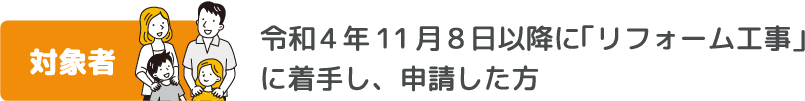 対象者　令和4年11月8日以降に「リフォーム工事」に着手し、申請した方