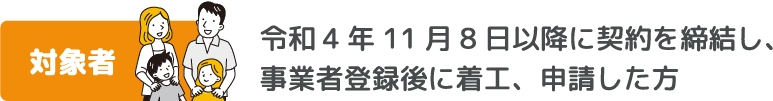 対象者　令和4年11月8日以降に契約を締結し、事業者登録後に着工、申請した方