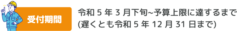 受付期間　令和 5 年 3 月下旬~予算上限に達するまで (遅くとも令和 5 年 12 月 31 日まで)