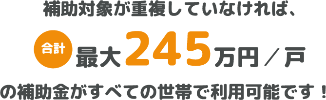 補助対象が重複していなければ、最大245万円/戸の補助金がすべての世帯で利用可能です！